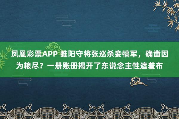 凤凰彩票APP 睢阳守将张巡杀妾犒军,确凿因为粮尽?一册账册揭开了东说念主性遮羞布