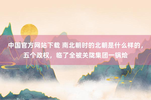 中国官方网站下载 南北朝时的北朝是什么样的，五个政权，临了全被关陇集团一锅烩