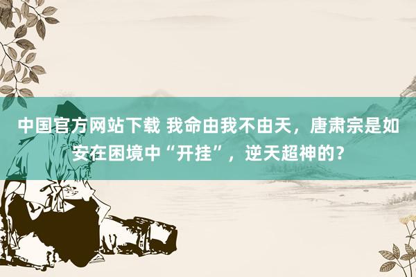 中国官方网站下载 我命由我不由天,唐肃宗是如安在困境中“开挂”,逆天超神的?