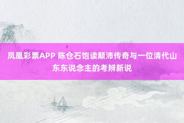 凤凰彩票APP 陈仓石饱读颠沛传奇与一位清代山东东说念主的考辨新说