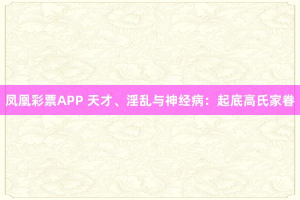 凤凰彩票APP 天才、淫乱与神经病:起底高氏家眷
