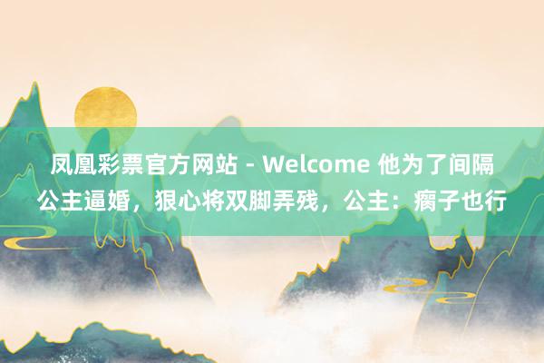 凤凰彩票官方网站 - Welcome 他为了间隔公主逼婚,狠心将双脚弄残,公主:瘸子也行