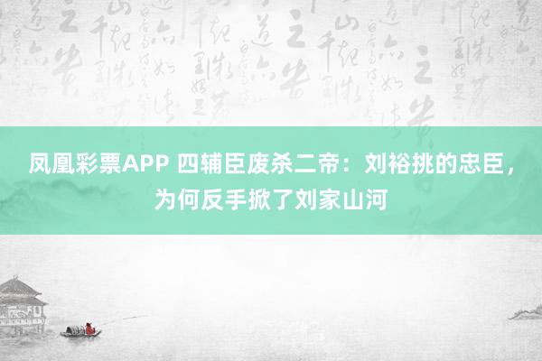 凤凰彩票APP 四辅臣废杀二帝:刘裕挑的忠臣,为何反手掀了刘家山河