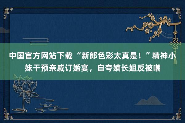 中国官方网站下载 “新郎色彩太真是!”精神小妹干预亲戚订婚宴,自夸嫡长姐反被嘲