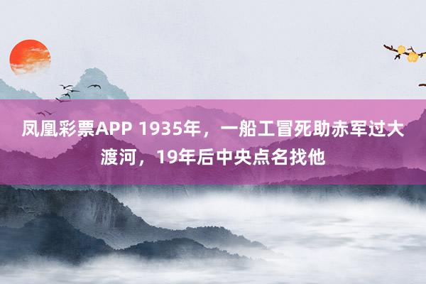 凤凰彩票APP 1935年,一船工冒死助赤军过大渡河,19年后中央点名找他