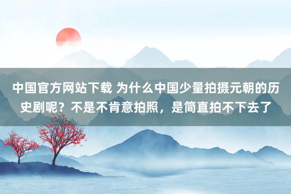 中国官方网站下载 为什么中国少量拍摄元朝的历史剧呢?不是不肯意拍照,是简直拍不下去了