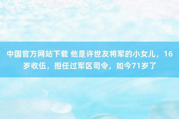 中国官方网站下载 他是许世友将军的小女儿,16岁收伍,担任过军区司令,如今71岁了