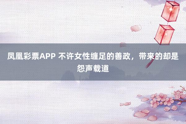 凤凰彩票APP 不许女性缠足的善政,带来的却是怨声载道