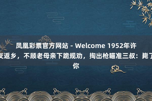 凤凰彩票官方网站 - Welcome 1952年许世友返乡,不顾老母亲下跪规劝,掏出枪瞄准三叔:毙了你