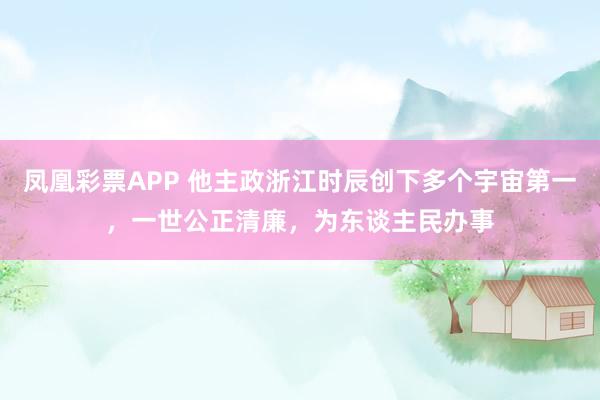 凤凰彩票APP 他主政浙江时辰创下多个宇宙第一,一世公正清廉,为东谈主民办事