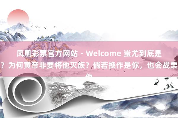 凤凰彩票官方网站 - Welcome 蚩尤到底是谁?为何黄帝非要将他灭族?倘若换作是你,也会战栗他