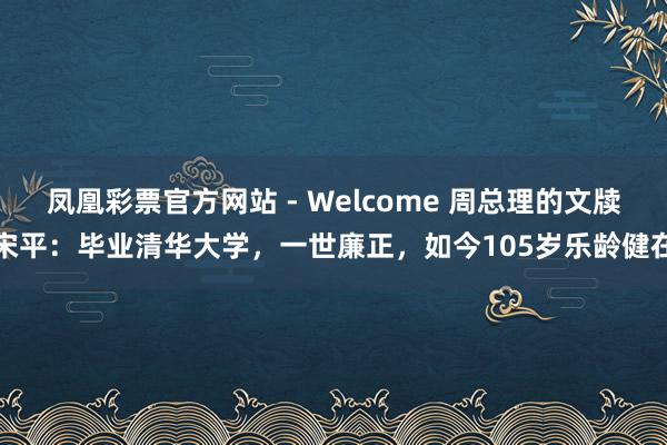 凤凰彩票官方网站 - Welcome 周总理的文牍宋平:毕业清华大学,一世廉正,如今105岁乐龄健在