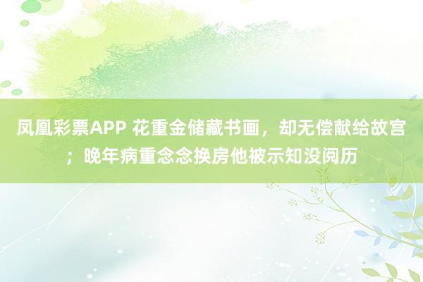 凤凰彩票APP 花重金储藏书画,却无偿献给故宫;晚年病重念念换房他被示知没阅历