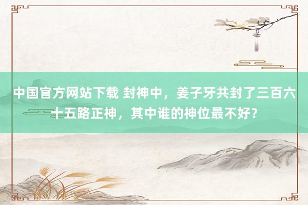中国官方网站下载 封神中,姜子牙共封了三百六十五路正神,其中谁的神位最不好?