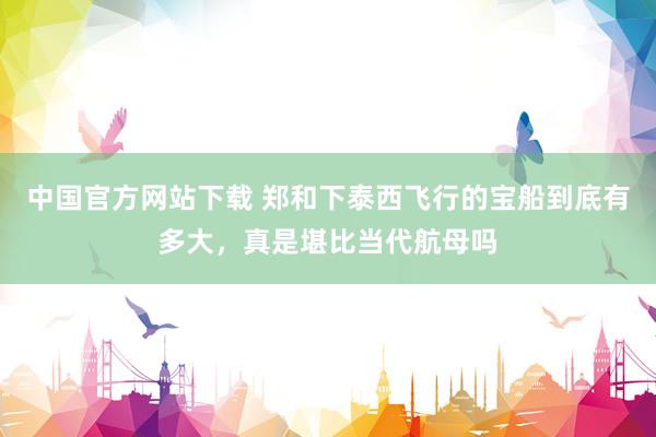 中国官方网站下载 郑和下泰西飞行的宝船到底有多大,真是堪比当代航母吗