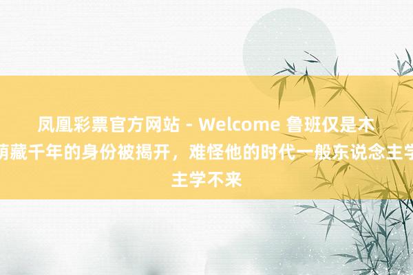 凤凰彩票官方网站 - Welcome 鲁班仅是木工?荫藏千年的身份被揭开,难怪他的时代一般东说念主学不来