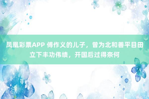 凤凰彩票APP 傅作义的儿子,曾为北和善平目田立下丰功伟绩,开国后过得奈何