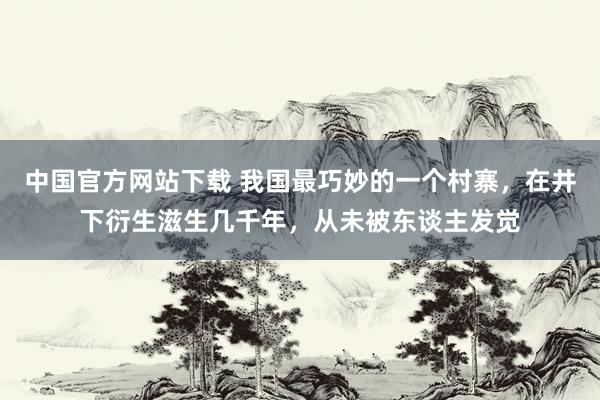 中国官方网站下载 我国最巧妙的一个村寨,在井下衍生滋生几千年,从未被东谈主发觉