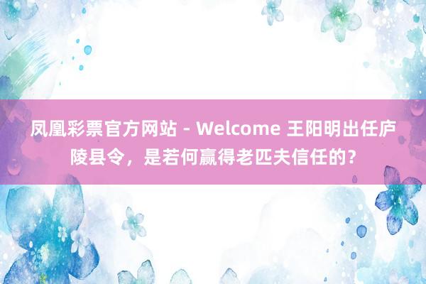 凤凰彩票官方网站 - Welcome 王阳明出任庐陵县令,是若何赢得老匹夫信任的?