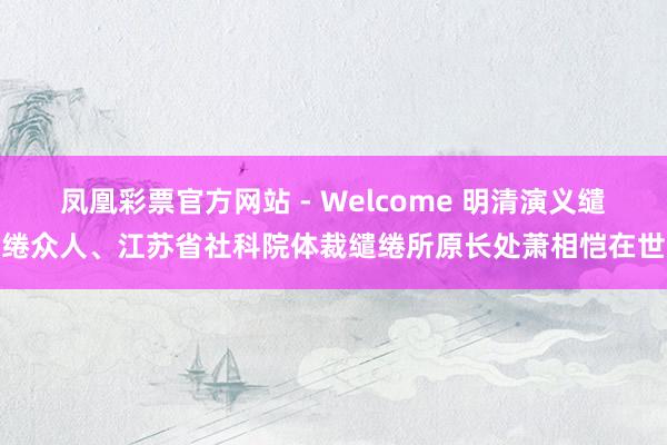 凤凰彩票官方网站 - Welcome 明清演义缱绻众人、江苏省社科院体裁缱绻所原长处萧相恺在世