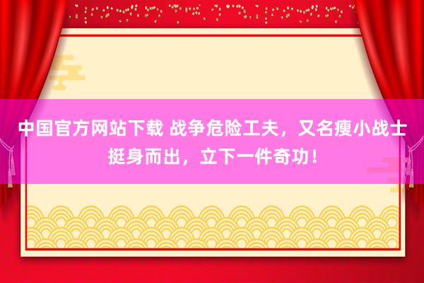 中国官方网站下载 战争危险工夫,又名瘦小战士挺身而出,立下一件奇功!