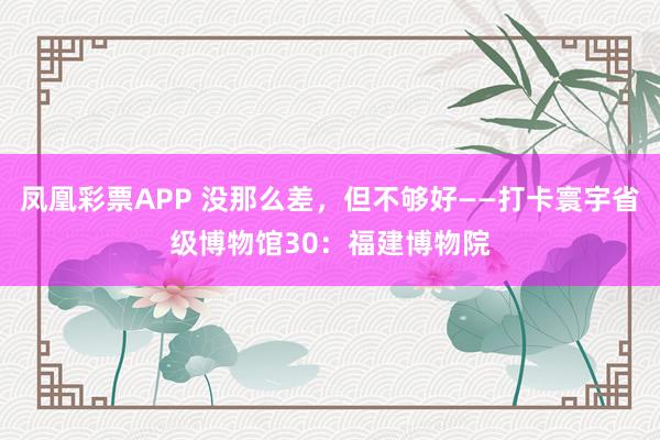 凤凰彩票APP 没那么差,但不够好——打卡寰宇省级博物馆30:福建博物院
