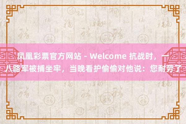 凤凰彩票官方网站 - Welcome 抗战时,一八路军被捕坐牢,当晚看护偷偷对他说:您耐劳了