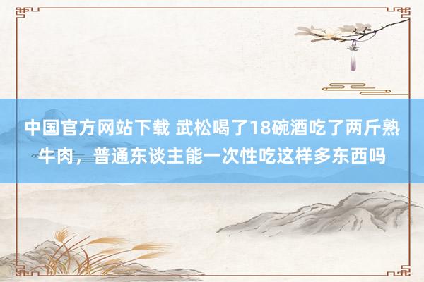 中国官方网站下载 武松喝了18碗酒吃了两斤熟牛肉,普通东谈主能一次性吃这样多东西吗