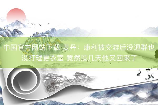 中国官方网站下载 麦丹:康利被交游后没退群也没打理更衣室 竟然没几天他又回来了
