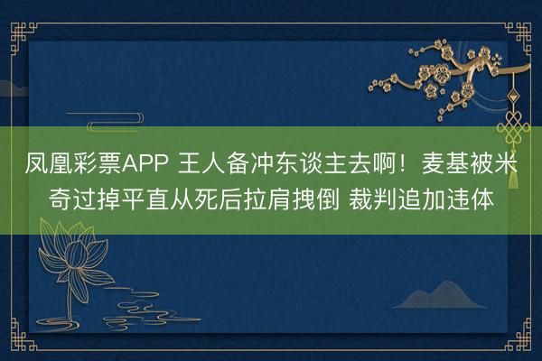 凤凰彩票APP 王人备冲东谈主去啊！麦基被米奇过掉平直从死后拉肩拽倒 裁判追加违体
