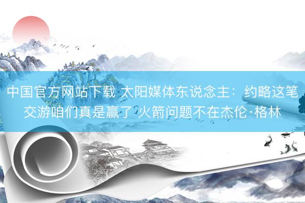 中国官方网站下载 太阳媒体东说念主:约略这笔交游咱们真是赢了 火箭问题不在杰伦·格林