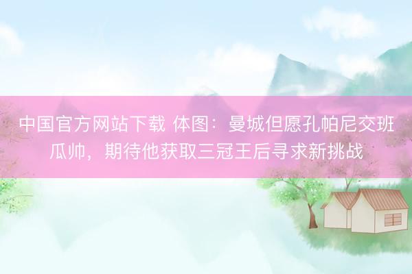 中国官方网站下载 体图:曼城但愿孔帕尼交班瓜帅,期待他获取三冠王后寻求新挑战