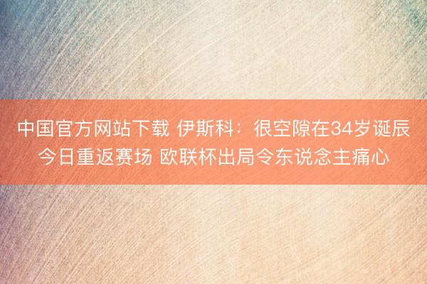 中国官方网站下载 伊斯科:很空隙在34岁诞辰今日重返赛场 欧联杯出局令东说念主痛心