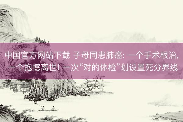 中国官方网站下载 子母同患肺癌: 一个手术根治, 一个抱憾离世! 一次“对的体检”划设置死分界线
