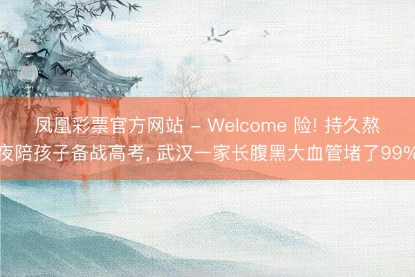 凤凰彩票官方网站 - Welcome 险! 持久熬夜陪孩子备战高考, 武汉一家长腹黑大血管堵了99%