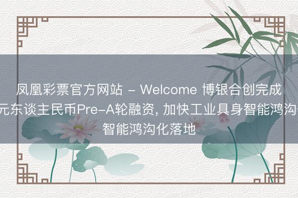 凤凰彩票官方网站 - Welcome 博银合创完成近3亿元东谈主民币Pre-A轮融资, 加快工业具身智能鸿沟化落地