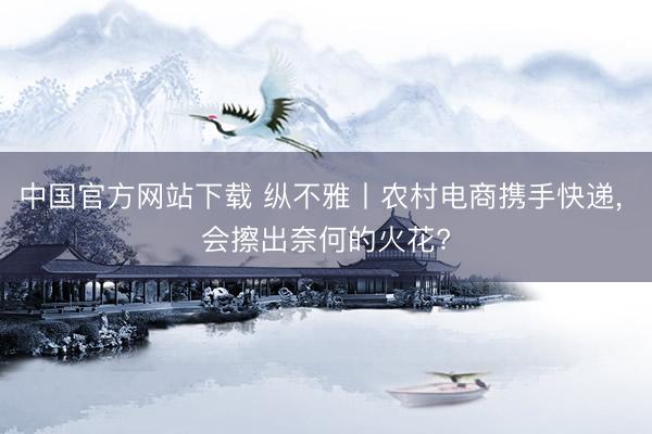 中国官方网站下载 纵不雅丨农村电商携手快递, 会擦出奈何的火花?