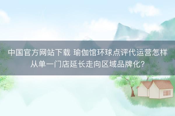 中国官方网站下载 瑜伽馆环球点评代运营怎样从单一门店延长走向区域品牌化?