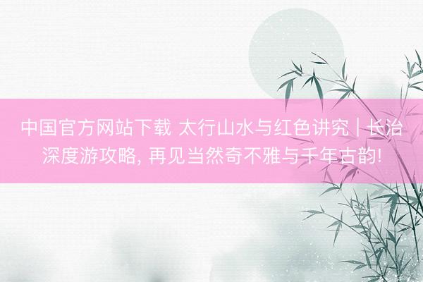 中国官方网站下载 太行山水与红色讲究 | 长治深度游攻略, 再见当然奇不雅与千年古韵!
