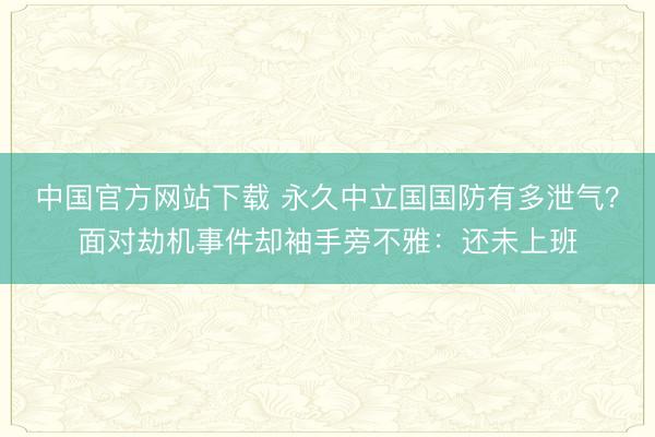 中国官方网站下载 永久中立国国防有多泄气?面对劫机事件却袖手旁不雅:还未上班
