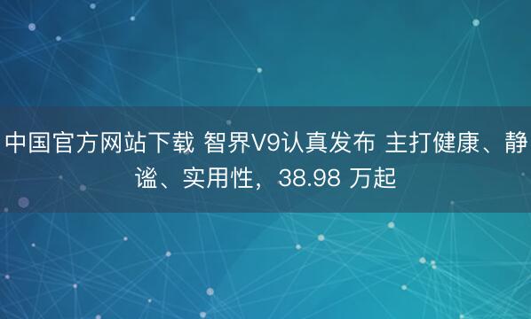 中国官方网站下载 智界V9认真发布 主打健康、静谧、实用性,38.98 万起