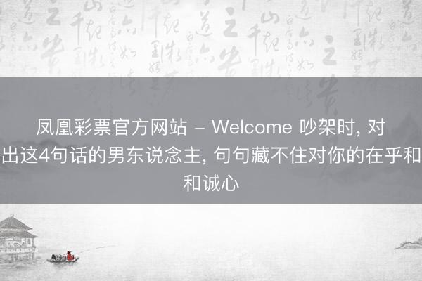 凤凰彩票官方网站 - Welcome 吵架时, 对你说出这4句话的男东说念主, 句句藏不住对你的在乎和诚心