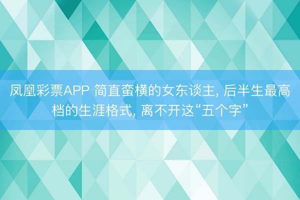 凤凰彩票APP 简直蛮横的女东谈主, 后半生最高档的生涯格式, 离不开这“五个字”