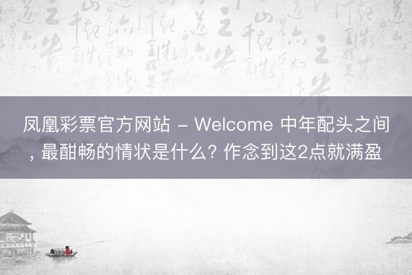 凤凰彩票官方网站 - Welcome 中年配头之间, 最酣畅的情状是什么? 作念到这2点就满盈