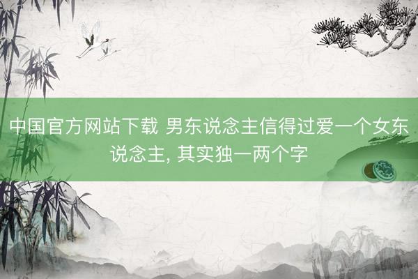 中国官方网站下载 男东说念主信得过爱一个女东说念主, 其实独一两个字
