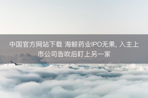 中国官方网站下载 海鲸药业IPO无果, 入主上市公司告吹后盯上另一家