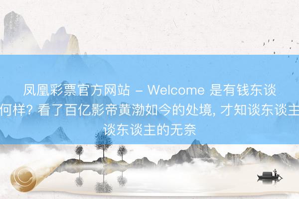 凤凰彩票官方网站 - Welcome 是有钱东谈主又奈何样? 看了百亿影帝黄渤如今的处境, 才知谈东谈主的无奈