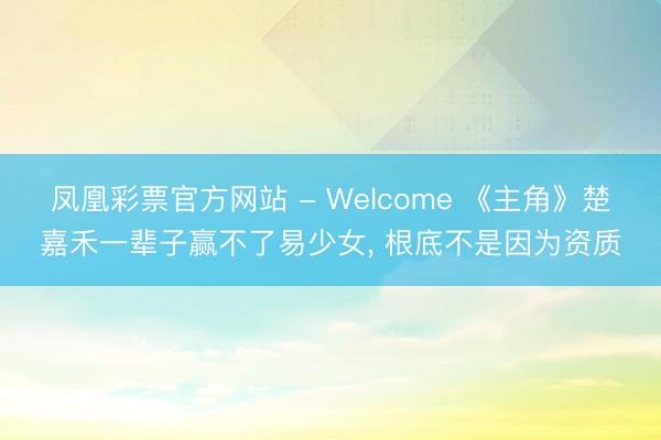 凤凰彩票官方网站 - Welcome 《主角》楚嘉禾一辈子赢不了易少女, 根底不是因为资质