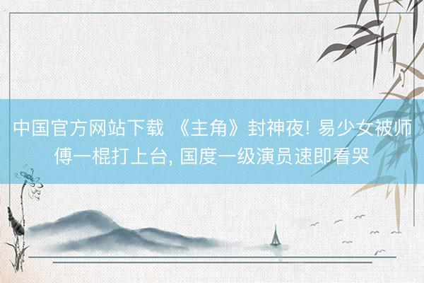 中国官方网站下载 《主角》封神夜! 易少女被师傅一棍打上台, 国度一级演员速即看哭