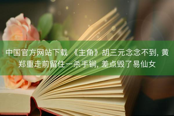 中国官方网站下载 《主角》胡三元念念不到, 黄郑重走前留住一杀手锏, 差点毁了易仙女